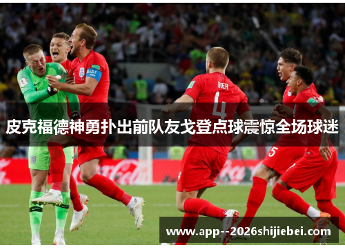 皮克福德神勇扑出前队友戈登点球震惊全场球迷