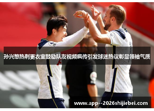 孙兴慜热刺更衣室鼓励队友视频疯传引发球迷热议彰显领袖气质