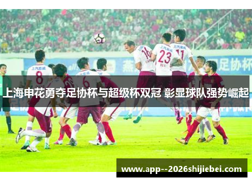 上海申花勇夺足协杯与超级杯双冠 彰显球队强势崛起