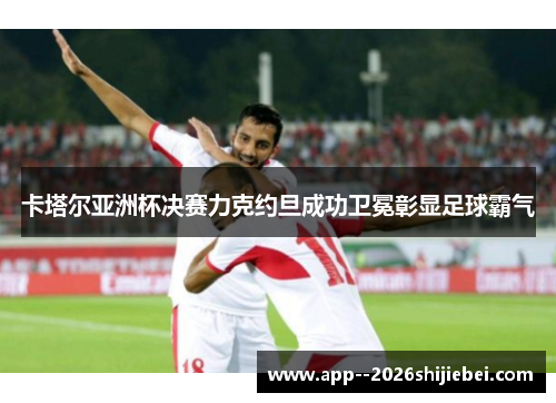 卡塔尔亚洲杯决赛力克约旦成功卫冕彰显足球霸气
