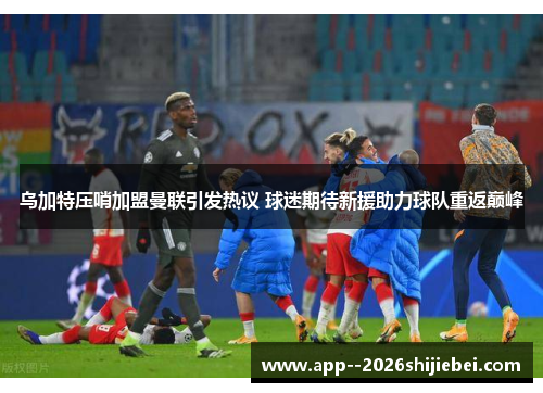乌加特压哨加盟曼联引发热议 球迷期待新援助力球队重返巅峰 乌加特压哨加盟曼联引发热议 球迷期待新援助力球队重返巅峰