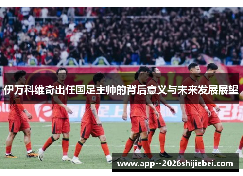 伊万科维奇出任国足主帅的背后意义与未来发展展望
