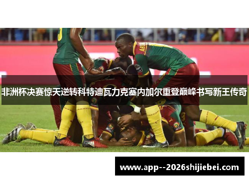 非洲杯决赛惊天逆转科特迪瓦力克塞内加尔重登巅峰书写新王传奇 非洲杯决赛惊天逆转科特迪瓦力克塞内加尔重登巅峰书写新王传奇